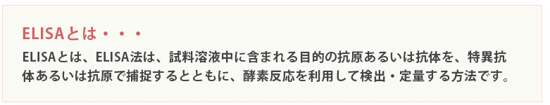 ELISAとは、ELISA法は、試料溶液中に含まれる目的の抗原あるいは抗体を、特異抗体あるいは抗原で捕捉するとともに、酵素反応を利用して検出・定量する方法です。